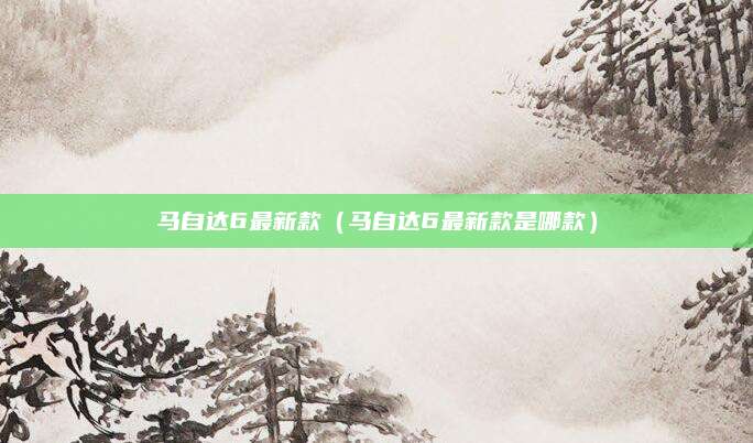 马自达6最新款(马自达6最新款是哪款)