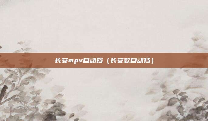 长安mpv自动挡(长安款自动挡)