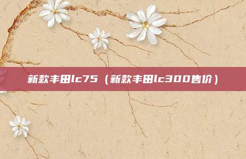 新款丰田lc75(新款丰田lc300售价)