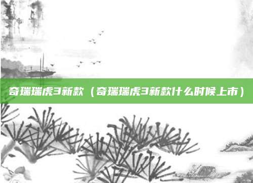 奇瑞瑞虎3新款(奇瑞瑞虎3新款什么时候上市)