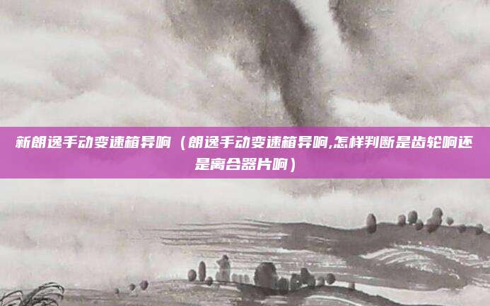 新朗逸手动变速箱异响（朗逸手动变速箱异响,怎样判断是齿轮响还是离合器片响）