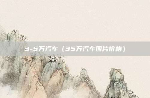 3-5万汽车(35万汽车图片价格)