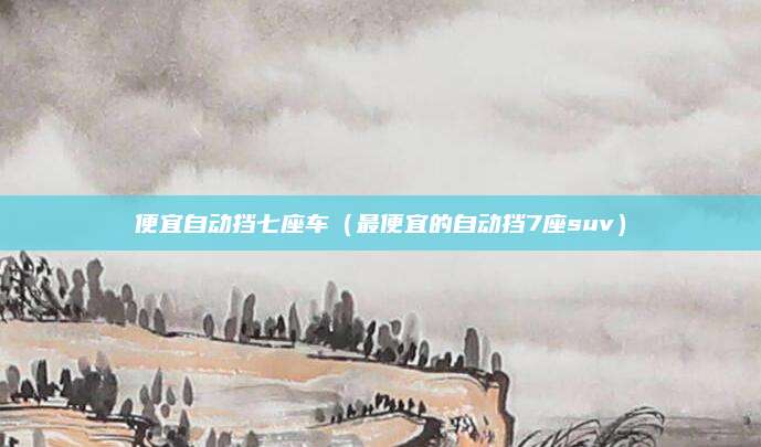 便宜自动挡七座车(最便宜的自动挡7座suv)