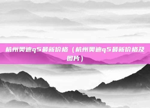 杭州奥迪q5最新价格(杭州奥迪q5最新价格及图片)