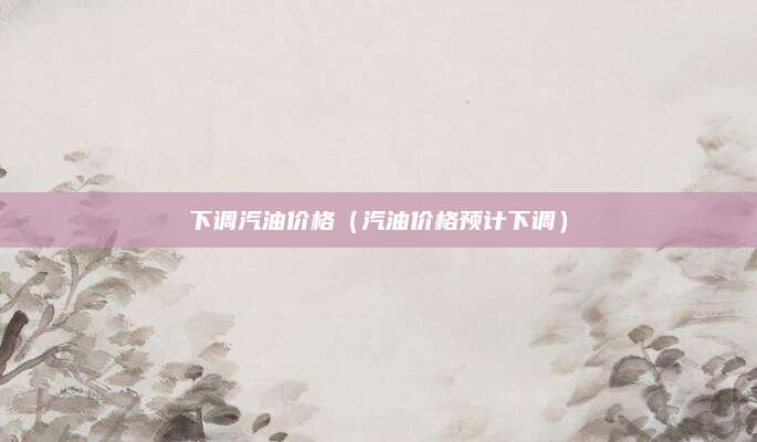 下调汽油价格(汽油价格预计下调)