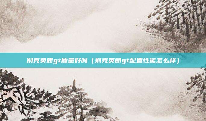 别克英朗gt质量好吗(别克英朗gt配置性能怎么样)