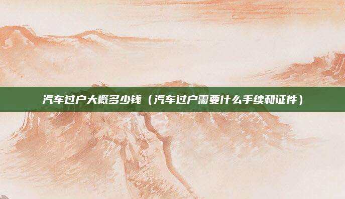 汽车过户大概多少钱(汽车过户需要什么手续和证件)