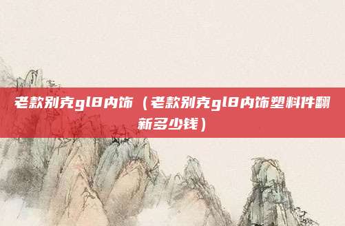 老款别克gl8内饰(老款别克gl8内饰塑料件翻新多少钱)