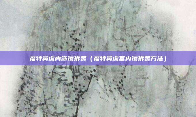 福特翼虎内饰镜拆装（福特翼虎室内镜拆装方法）
