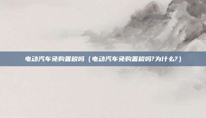 电动汽车免购置税吗（电动汽车免购置税吗?为什么?）