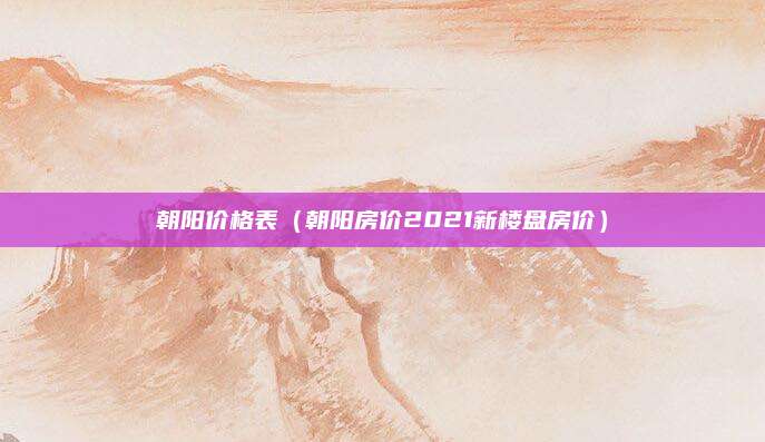 朝阳价格表(朝阳房价2021新楼盘房价)