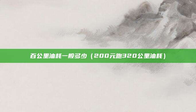 百公里油耗一般多少(200元跑320公里油耗)