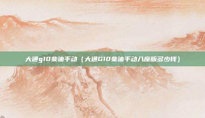 大通g10柴油手动(大通G10柴油手动八座版多少钱)