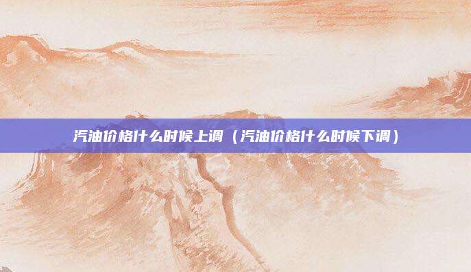 汽油价格什么时候上调(汽油价格什么时候下调)