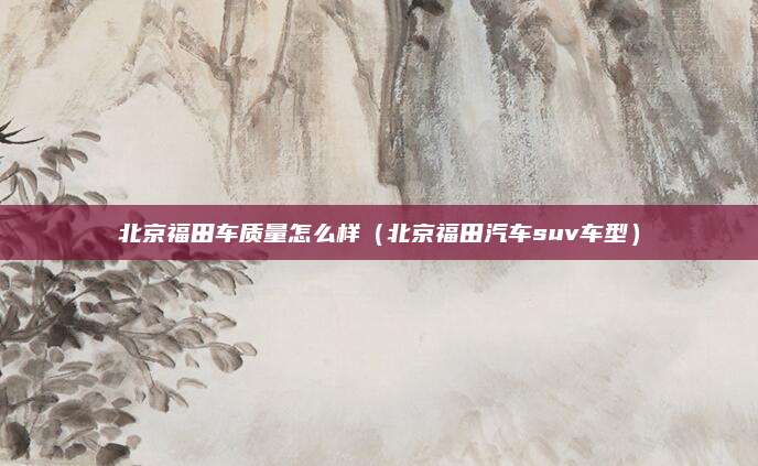 北京福田车质量怎么样(北京福田汽车suv车型)