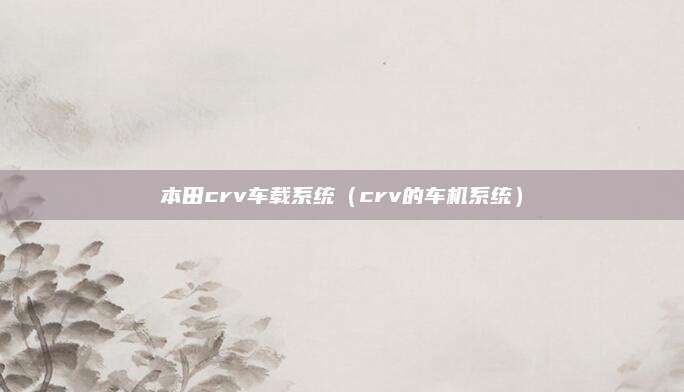 本田crv车载系统(crv的车机系统)