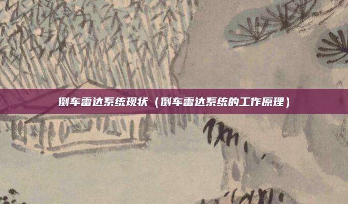 倒车雷达系统现状(倒车雷达系统的工作原理)