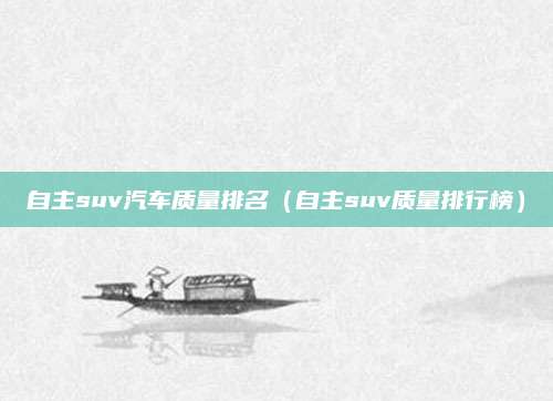 自主suv汽车质量排名(自主suv质量排行榜)