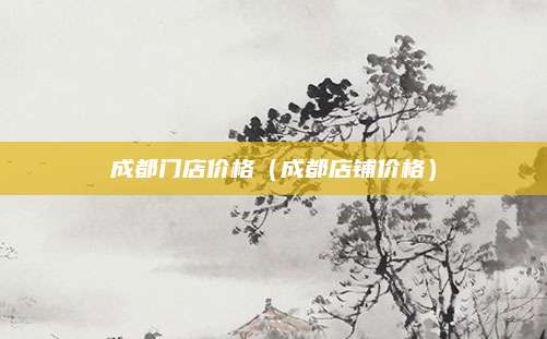成都门店价格(成都店铺价格)