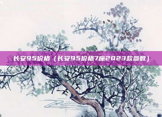 长安95价格(长安95价格7座2023款参数)