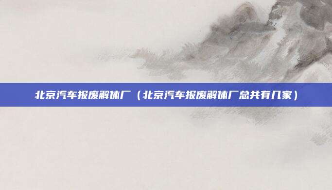 北京汽车报废解体厂（北京汽车报废解体厂总共有几家）