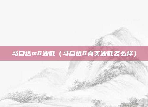 马自达m6油耗（马自达6真实油耗怎么样）