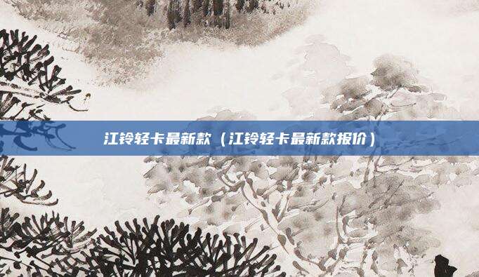 江铃轻卡最新款(江铃轻卡最新款报价)