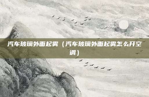汽车玻璃外面起雾（汽车玻璃外面起雾怎么开空调）