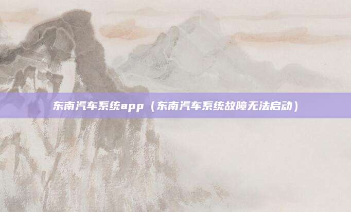 东南汽车系统app(东南汽车系统故障无法启动)