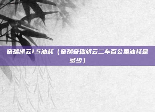 奇瑞旗云1.5油耗(奇瑞奇瑞旗云二车百公里油耗是多少)