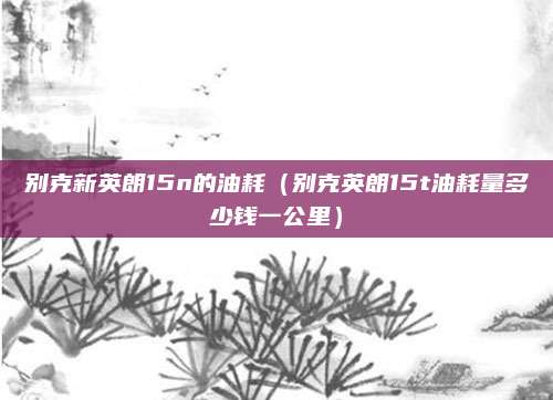 别克新英朗15n的油耗(别克英朗15t油耗量多少钱一公里)