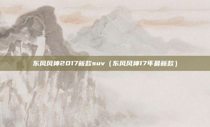 东风风神2017新款suv(东风风神17年最新款)