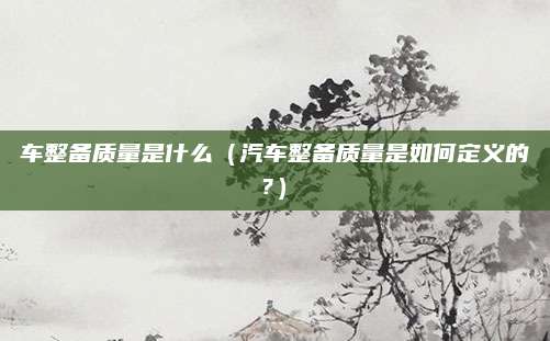 车整备质量是什么（汽车整备质量是如何定义的?）