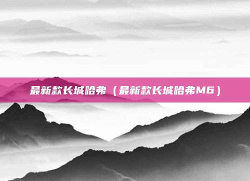 最新款长城哈弗（最新款长城哈弗M6）