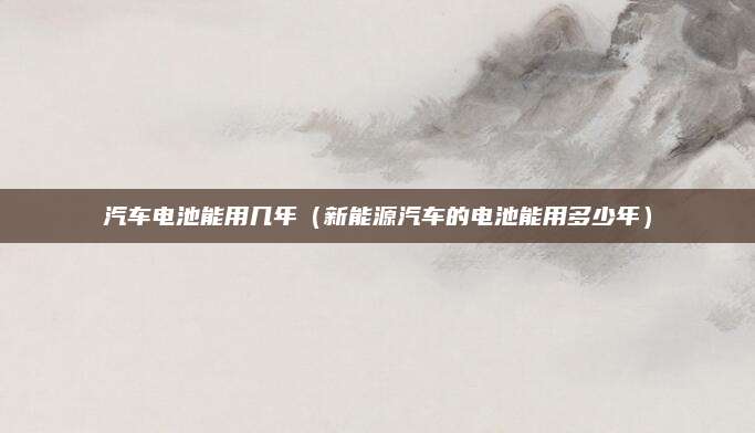 汽车电池能用几年(新能源汽车的电池能用多少年)