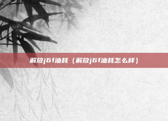 解放j6f油耗(解放j6f油耗怎么样)