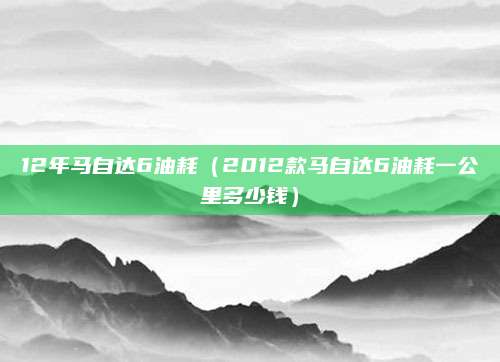 12年马自达6油耗(2012款马自达6油耗一公里多少钱)