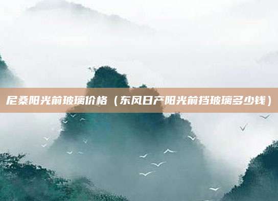 尼桑阳光前玻璃价格(东风日产阳光前挡玻璃多少钱)