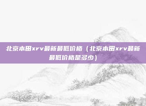 北京本田xrv最新最低价格(北京本田xrv最新最低价格是多少)