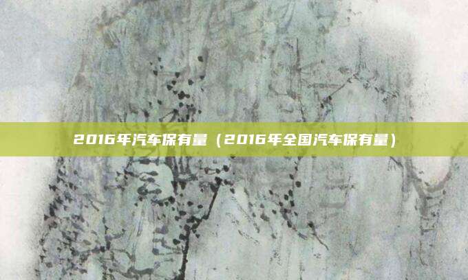2016年汽车保有量(2016年全国汽车保有量)