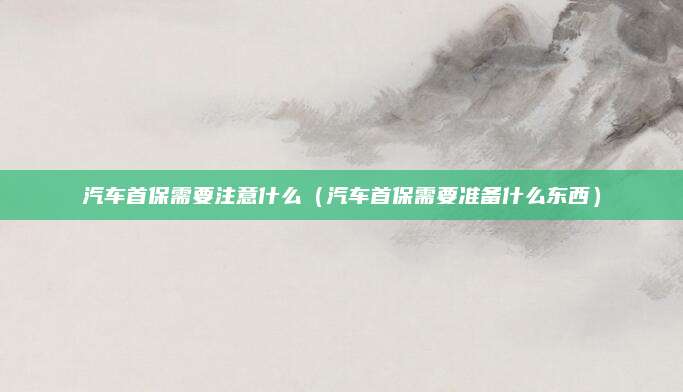 汽车首保需要注意什么(汽车首保需要准备什么东西)