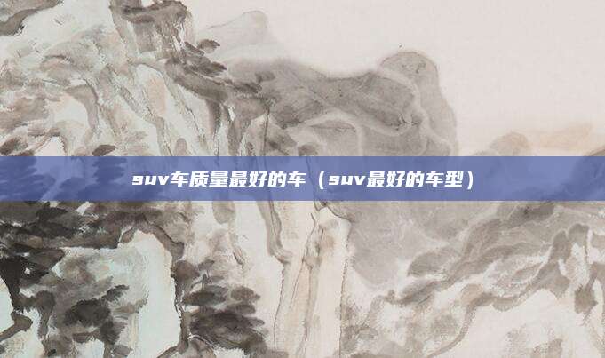 suv车质量最好的车(suv最好的车型)