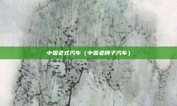 中国老式汽车(中国老牌子汽车)