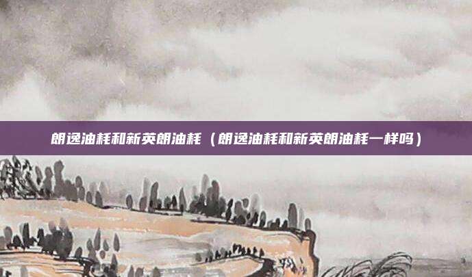 朗逸油耗和新英朗油耗(朗逸油耗和新英朗油耗一样吗)