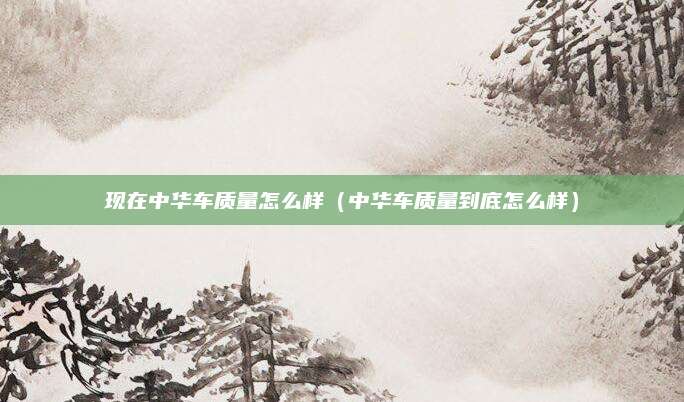 现在中华车质量怎么样(中华车质量到底怎么样)