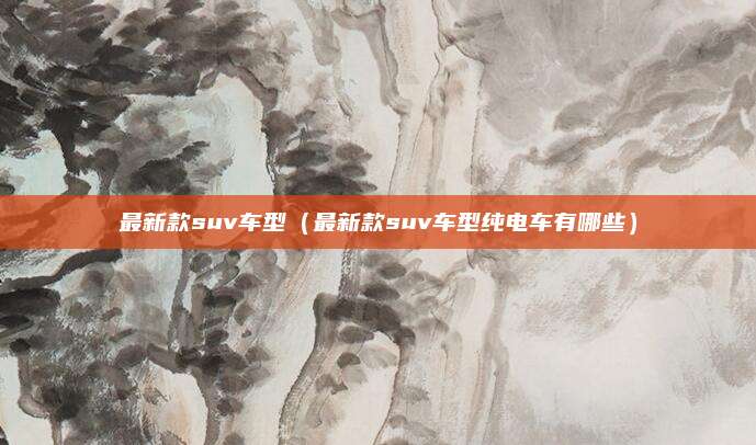 最新款suv车型(最新款suv车型纯电车有哪些)