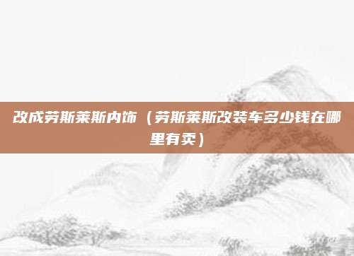 改成劳斯莱斯内饰(劳斯莱斯改装车多少钱在哪里有卖)