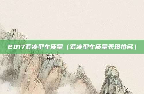 2017紧凑型车质量(紧凑型车质量表现排名)