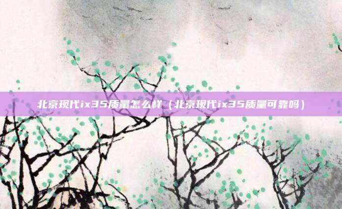 北京现代ix35质量怎么样（北京现代ix35质量可靠吗）