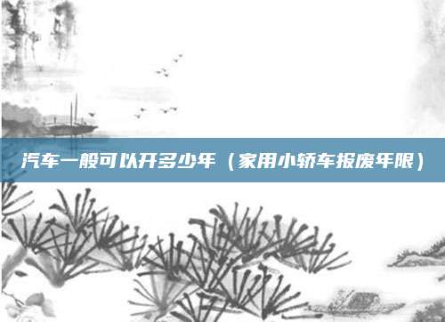 汽车一般可以开多少年(家用小轿车报废年限)